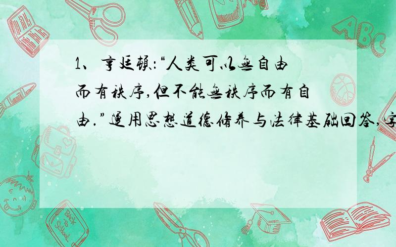 1、亨廷顿：“人类可以无自由而有秩序,但不能无秩序而有自由.”运用思想道德修养与法律基础回答,字数不少于800字