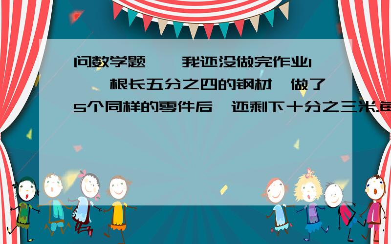 问数学题喽,我还没做完作业1、一根长五分之四的钢材,做了5个同样的零件后,还剩下十分之三米.每个零件用钢材多少米?2、2只羊和4只猴子共重150千克,已知1只猴子的体重相当于1只羊的三分之