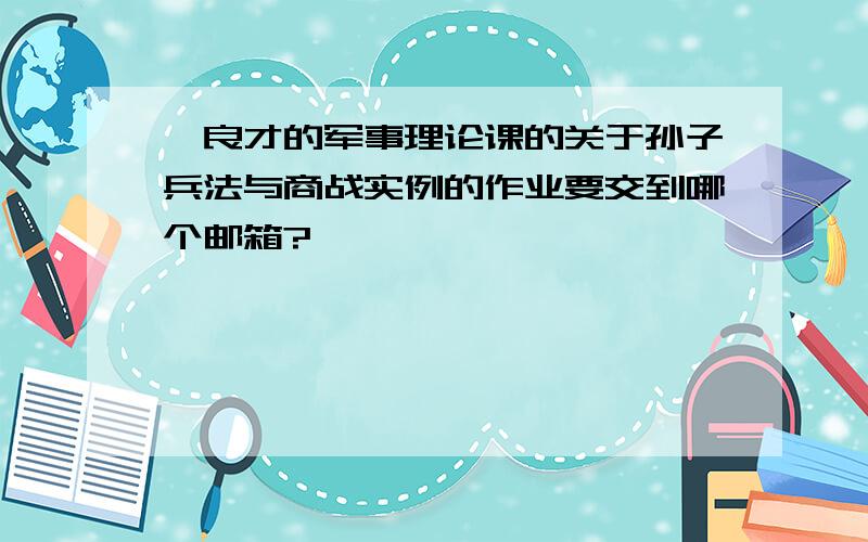 褚良才的军事理论课的关于孙子兵法与商战实例的作业要交到哪个邮箱?