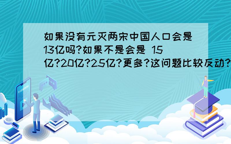 如果没有元灭两宋中国人口会是13亿吗?如果不是会是 15亿?20亿?25亿?更多?这问题比较反动?