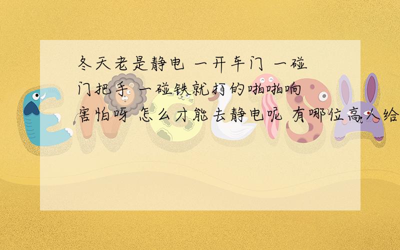 冬天老是静电 一开车门 一碰门把手 一碰铁就打的啪啪响 害怕呀 怎么才能去静电呢 有哪位高人给说说、、、