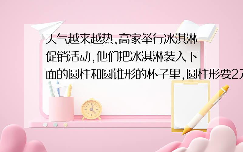 天气越来越热,高家举行冰淇淋促销活动,他们把冰淇淋装入下面的圆柱和圆锥形的杯子里,圆柱形要2元钱.圆锥形要8角钱,你认为那一杯划算,为什么要算式,圆柱、圆锥的底面直径都是8厘米,高