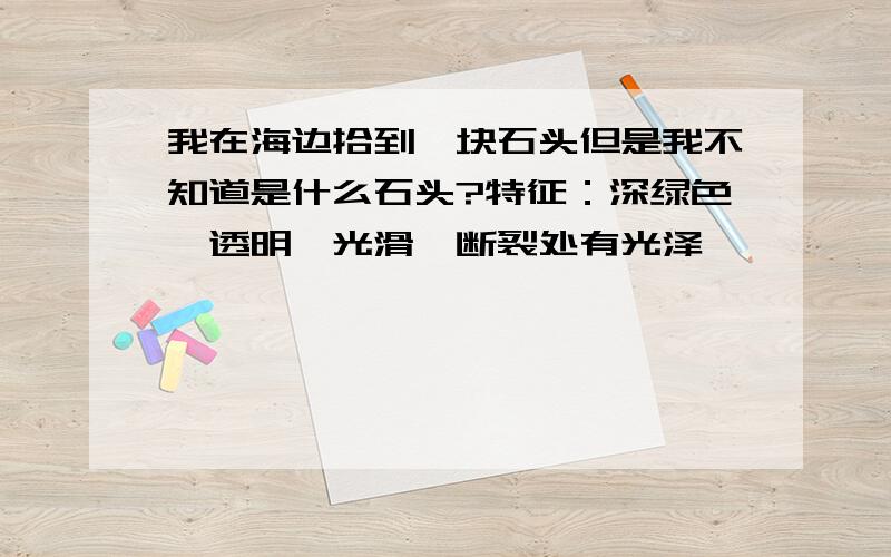 我在海边拾到一块石头但是我不知道是什么石头?特征：深绿色,透明,光滑,断裂处有光泽