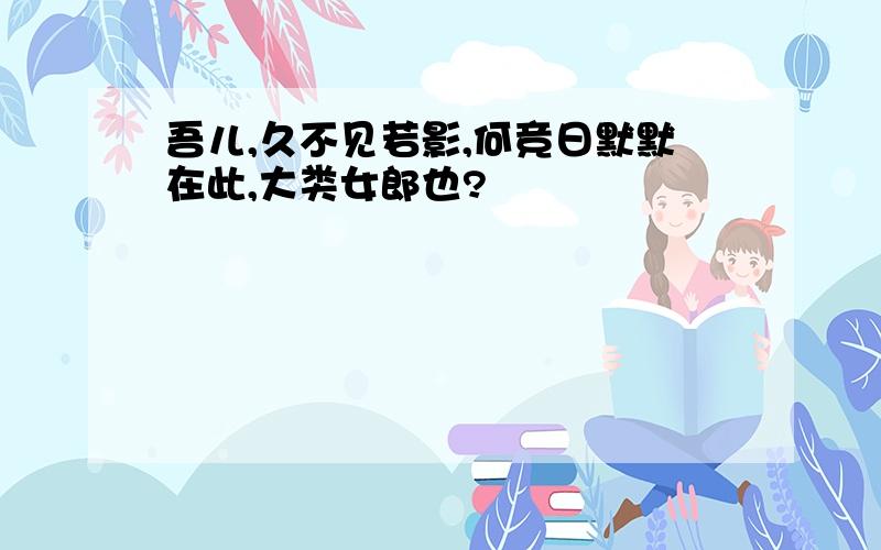 吾儿,久不见若影,何竞日默默在此,大类女郎也?