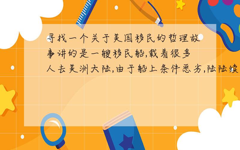 寻找一个关于美国移民的哲理故事讲的是一艘移民船,载着很多人去美洲大陆,由于船上条件恶劣,陆陆续续死了一半的人,当死了一半多一个人的时候,船上剩余的人都陷入了绝望,后来因为一个