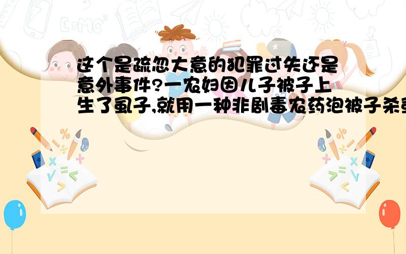 这个是疏忽大意的犯罪过失还是意外事件?一农妇因儿子被子上生了虱子,就用一种非剧毒农药泡被子杀虱子,泡完后用肥皂洗又用清水漂,晒干后给儿子盖,第二天发现儿子死亡.经查该农药药性