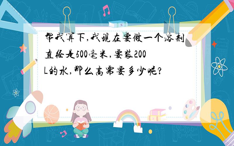 帮我算下,我现在要做一个溶剂直径是500毫米,要装200L的水,那么高需要多少呢?