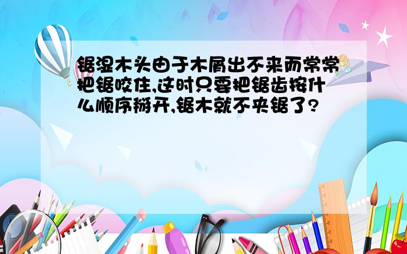 锯湿木头由于木屑出不来而常常把锯咬住,这时只要把锯齿按什么顺序掰开,锯木就不夹锯了?