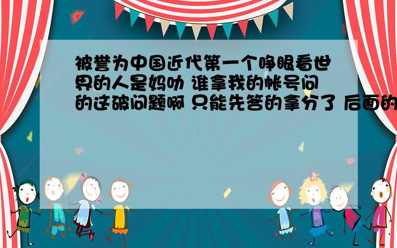 被誉为中国近代第一个睁眼看世界的人是妈叻 谁拿我的帐号问的这破问题啊 只能先答的拿分了 后面的抱歉啊~