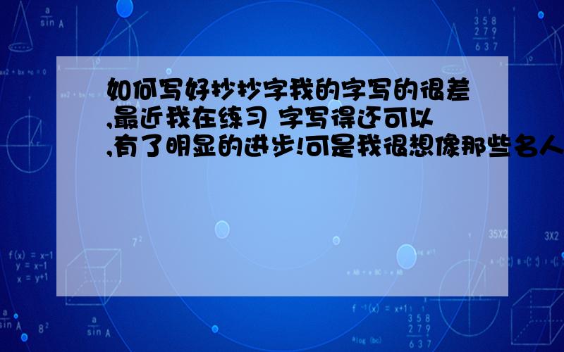 如何写好抄抄字我的字写的很差,最近我在练习 字写得还可以,有了明显的进步!可是我很想像那些名人（星）们 签字 签的好!那种字那么写?/那么练习呀?/那么可以写更多花样的文字!