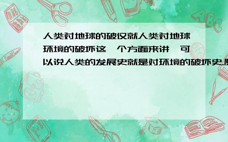 人类对地球的破仅就人类对地球环境的破坏这一个方面来讲,可以说人类的发展史就是对环境的破坏史.原始人类学会了用火,森林火灾就伴随人类直到今天,可以毫不夸张的说百分之九十九的森