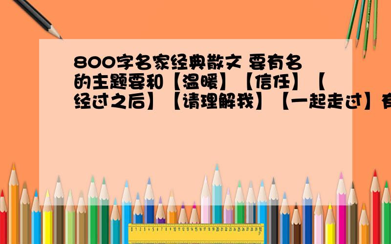 800字名家经典散文 要有名的主题要和【温暖】【信任】【经过之后】【请理解我】【一起走过】有关的