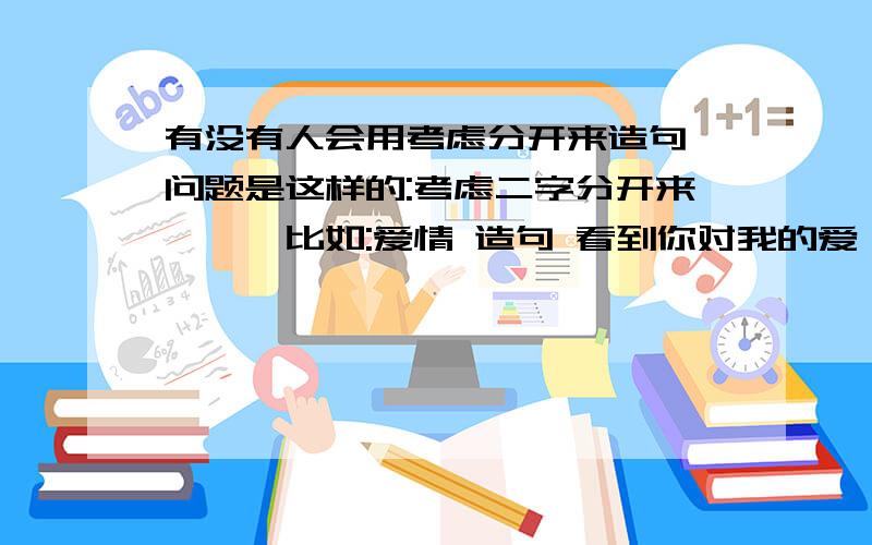 有没有人会用考虑分开来造句,问题是这样的:考虑二字分开来```比如:爱情 造句 看到你对我的爱,情不自禁的让我落泪了``明白此问题的高手请帮个忙``感激不尽`````` 考虑```