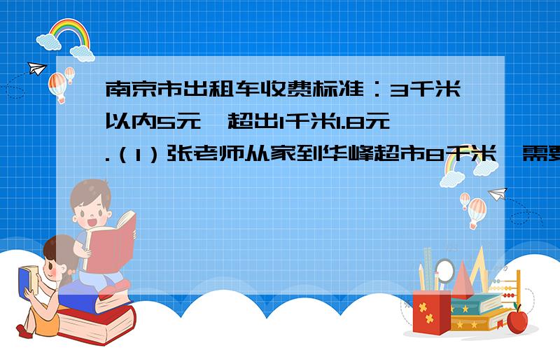 南京市出租车收费标准：3千米以内5元,超出1千米1.8元.（1）张老师从家到华峰超市8千米,需要多少元?2）李老师从学校到少年宫办事,共花去打车费23元,学校到少年宫有多少千米?