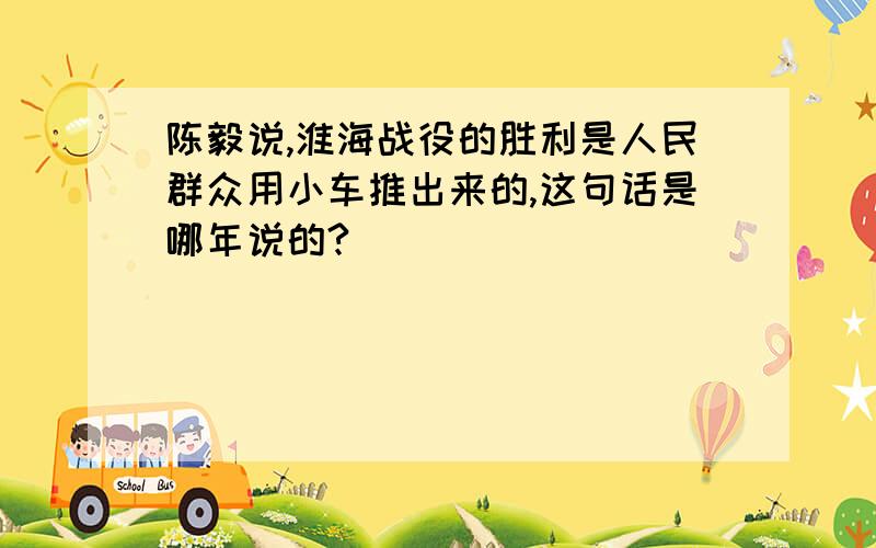 陈毅说,淮海战役的胜利是人民群众用小车推出来的,这句话是哪年说的?