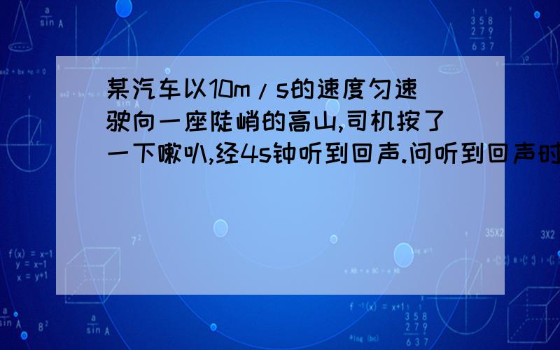 某汽车以10m/s的速度匀速驶向一座陡峭的高山,司机按了一下嗽叭,经4s钟听到回声.问听到回声时车与山的距离.