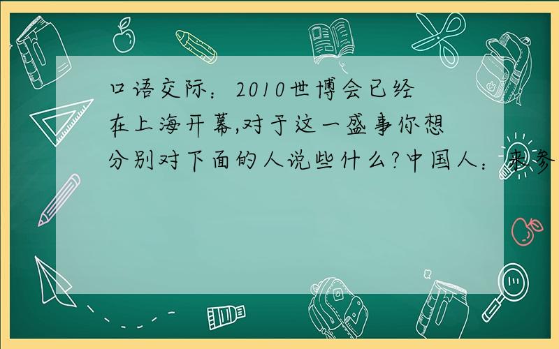 口语交际：2010世博会已经在上海开幕,对于这一盛事你想分别对下面的人说些什么?中国人：来参观的外国游客：主办方：来此参加展览外国主办方：求你们了，我礼拜一要交给老师呢！
