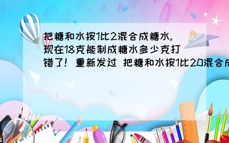 把糖和水按1比2混合成糖水,现在18克能制成糖水多少克打错了！重新发过 把糖和水按1比20混合成糖水，是现在18克糖能制成糖水多少克？