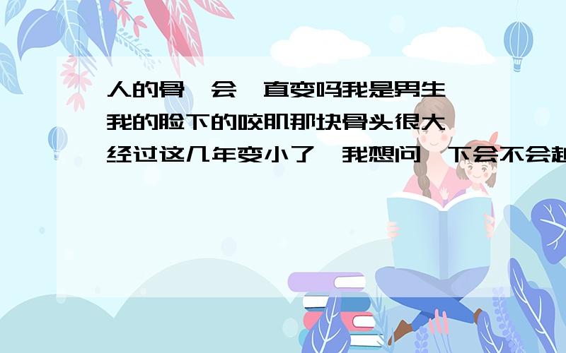 人的骨骼会一直变吗我是男生,我的脸下的咬肌那块骨头很大,经过这几年变小了,我想问一下会不会越变越小,然后成为怪物下面的佩服你的逻辑,就是人的骨骼到多少岁完全结束