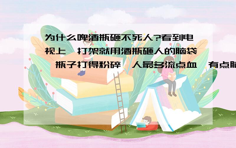 为什么啤酒瓶砸不死人?看到电视上一打架就用酒瓶砸人的脑袋,瓶子打得粉碎,人最多流点血,有点脑震荡.我看那酒瓶挺硬的呀!怎么就砸不死人,是不是还有什么诀窍?回答得专业点麻!砸在脑袋