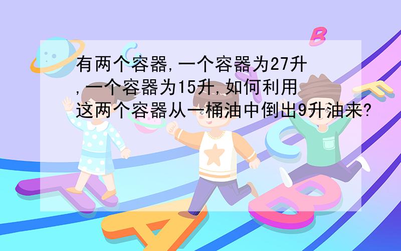 有两个容器,一个容器为27升,一个容器为15升,如何利用这两个容器从一桶油中倒出9升油来?