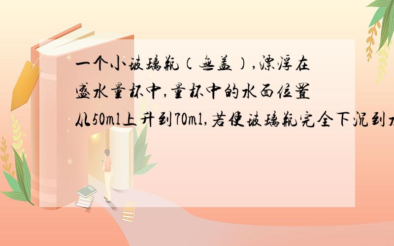 一个小玻璃瓶（无盖）,漂浮在盛水量杯中,量杯中的水面位置从50ml上升到70ml,若使玻璃瓶完全下沉到水下,量杯内水面降至60ml.求玻璃的密度.