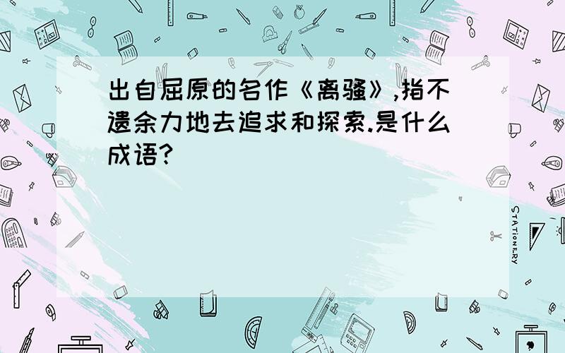 出自屈原的名作《离骚》,指不遗余力地去追求和探索.是什么成语?