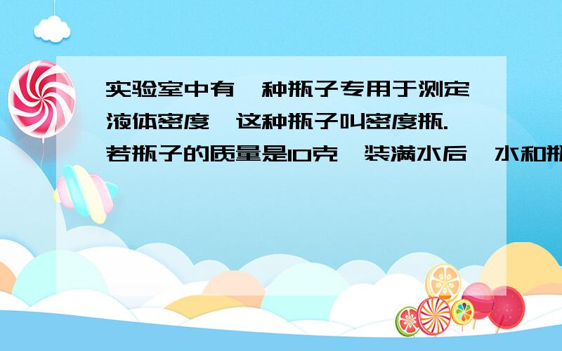 实验室中有一种瓶子专用于测定液体密度,这种瓶子叫密度瓶.若瓶子的质量是10克,装满水后,水和瓶子的总质量是20kg,装满油后,瓶和油的总质量是18kg,求1 瓶子的体积2这种油的密度