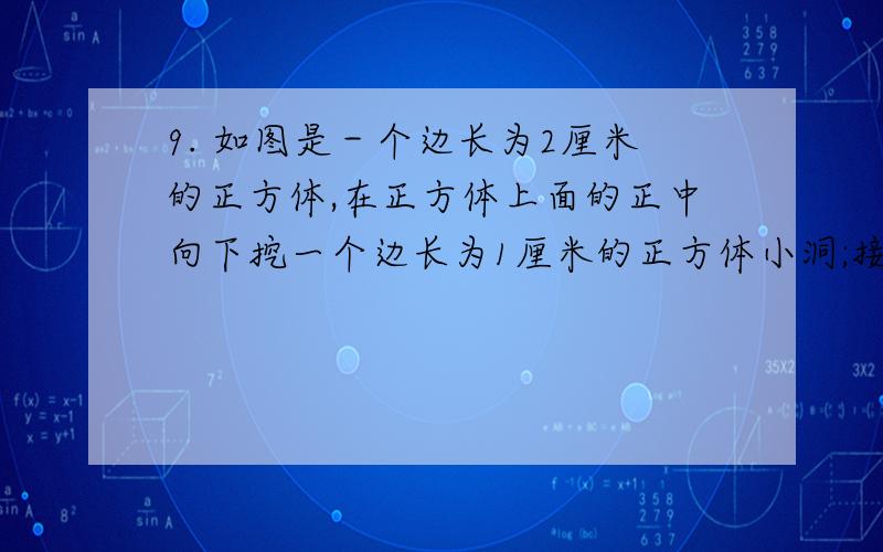 9. 如图是－个边长为2厘米的正方体,在正方体上面的正中向下挖一个边长为1厘米的正方体小洞;接着在小洞的底