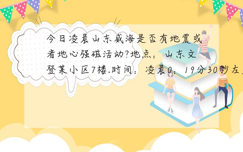 今日凌晨山东威海是否有地震或者地心强磁活动?地点：山东文登某小区7楼.时间：凌晨0：19分30秒左右.状态：刚刚躺下.气候：外面只刮风未打雷.右卧床中,突然一股吸力作用于全身,床板被压