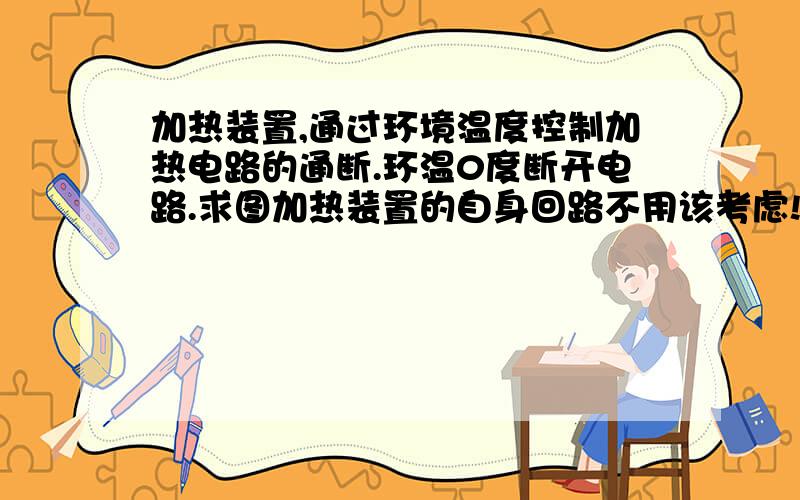 加热装置,通过环境温度控制加热电路的通断.环温0度断开电路.求图加热装置的自身回路不用该考虑!