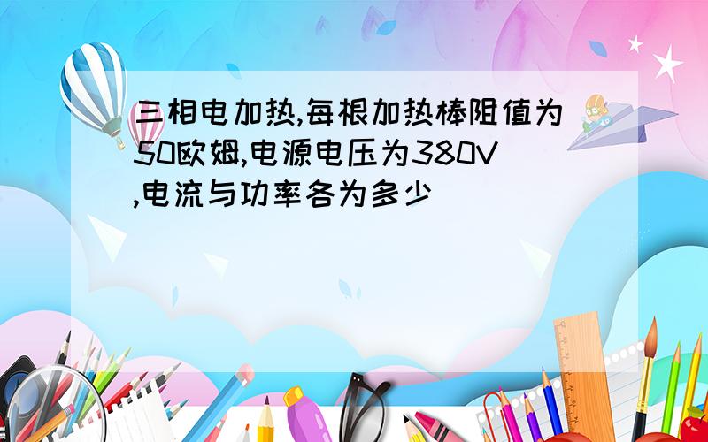 三相电加热,每根加热棒阻值为50欧姆,电源电压为380V,电流与功率各为多少