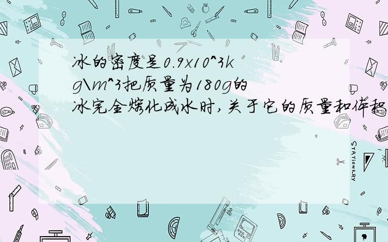 冰的密度是0.9x10^3kg\m^3把质量为180g的冰完全熔化成水时,关于它的质量和体积变化是?请说明理由谢谢急急急急！！！