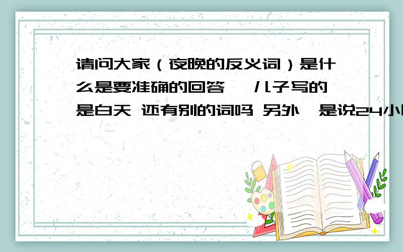 请问大家（夜晚的反义词）是什么是要准确的回答喔 儿子写的是白天 还有别的词吗 另外,是说24小时都是白天的意思吗?呵呵,二年级的作业我们意见不同.