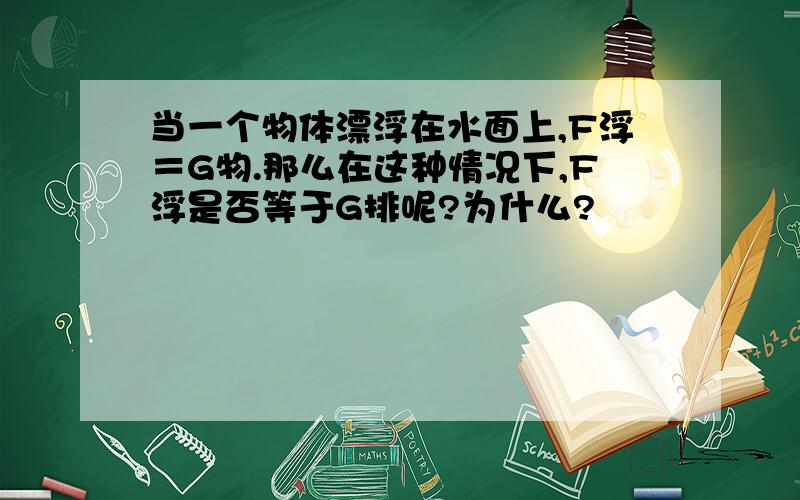 当一个物体漂浮在水面上,F浮＝G物.那么在这种情况下,F浮是否等于G排呢?为什么?