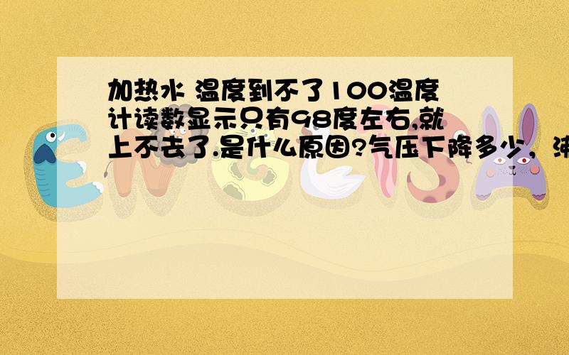 加热水 温度到不了100温度计读数显示只有98度左右,就上不去了.是什么原因?气压下降多少，沸点相应下降多少呢？