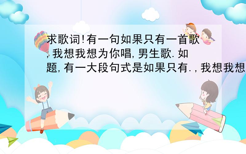 求歌词!有一句如果只有一首歌,我想我想为你唱,男生歌.如题,有一大段句式是如果只有.,我想我想.是两个我想连起来的