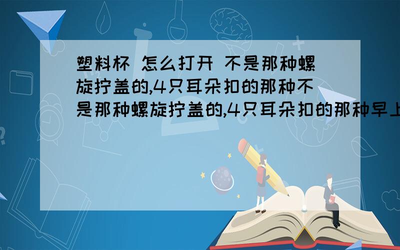 塑料杯 怎么打开 不是那种螺旋拧盖的,4只耳朵扣的那种不是那种螺旋拧盖的,4只耳朵扣的那种早上上班跑了杯茶,随手盖了2只耳朵、以为不会吸住的,等我忙完估摸着水差不多凉了的时候我已