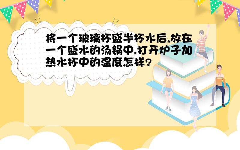 将一个玻璃杯盛半杯水后,放在一个盛水的汤锅中.打开炉子加热水杯中的温度怎样?