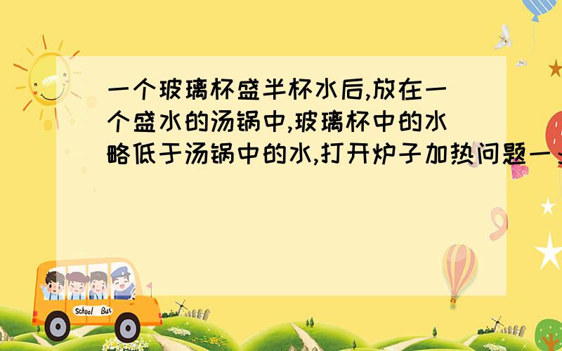 一个玻璃杯盛半杯水后,放在一个盛水的汤锅中,玻璃杯中的水略低于汤锅中的水,打开炉子加热问题一：关于玻璃杯中的水温,正确说法是：1.玻璃杯中的水温最终于汤锅中的水温相同.2.由于隔