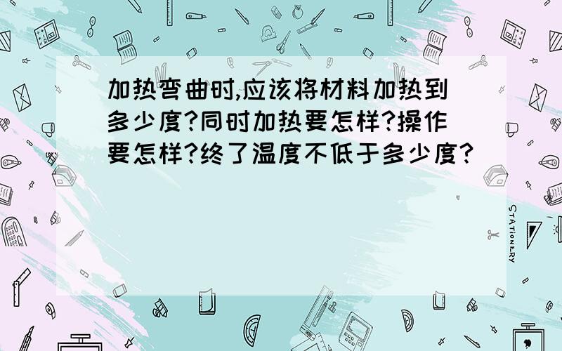 加热弯曲时,应该将材料加热到多少度?同时加热要怎样?操作要怎样?终了温度不低于多少度?