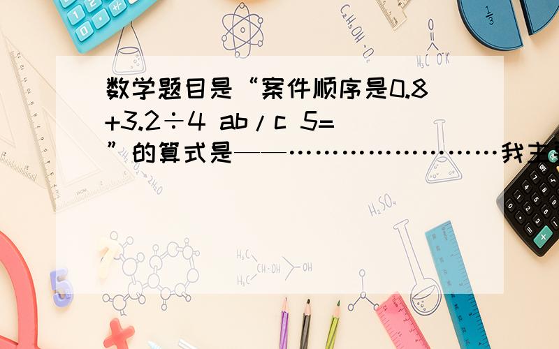 数学题目是“案件顺序是0.8+3.2÷4 ab/c 5=”的算式是——……………………我主要是需要知道ab/c的意思,非常急,望快速解答,