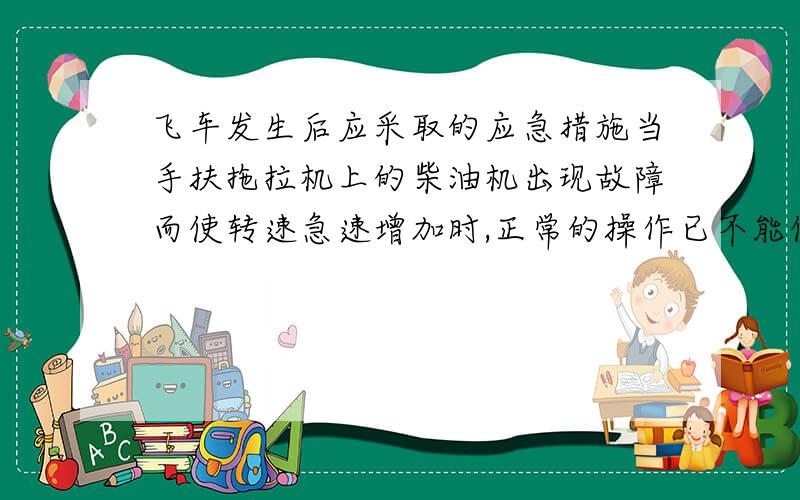 飞车发生后应采取的应急措施当手扶拖拉机上的柴油机出现故障而使转速急速增加时,正常的操作已不能使他停转,这种故障叫做飞车,下列应急措施可行的是（A）A.用手捂住进气口B.立即找一