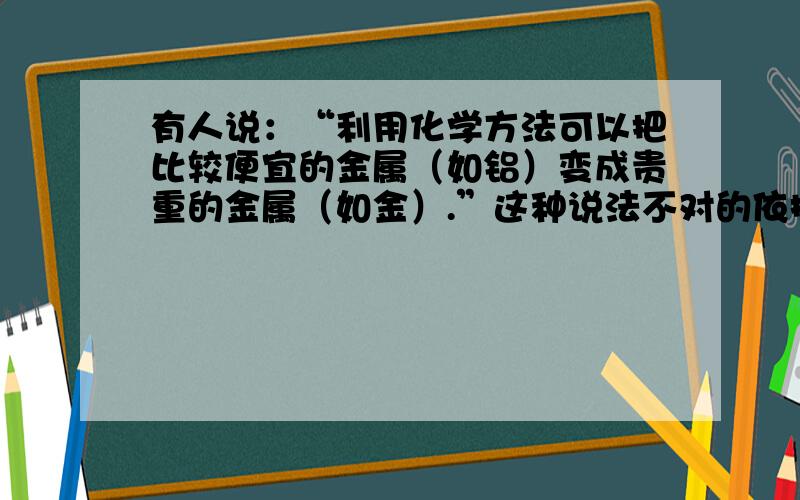 有人说：“利用化学方法可以把比较便宜的金属（如铝）变成贵重的金属（如金）.”这种说法不对的依据是什都知道这说法肯定不对!可是在化学的角度该如何回答呢?