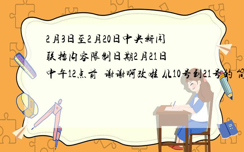 2月3日至2月20日中央新闻联播内容限制日期2月21日 中午12点前  谢谢啊改啦 从10号到21号的 简单列初每天列出2条  概括主要内容就行（标题）  帮助者再提分  截止今晚10点  谢谢