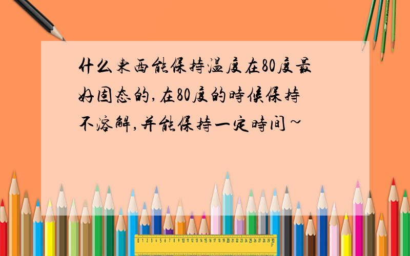 什么东西能保持温度在80度最好固态的,在80度的时候保持不溶解,并能保持一定时间~