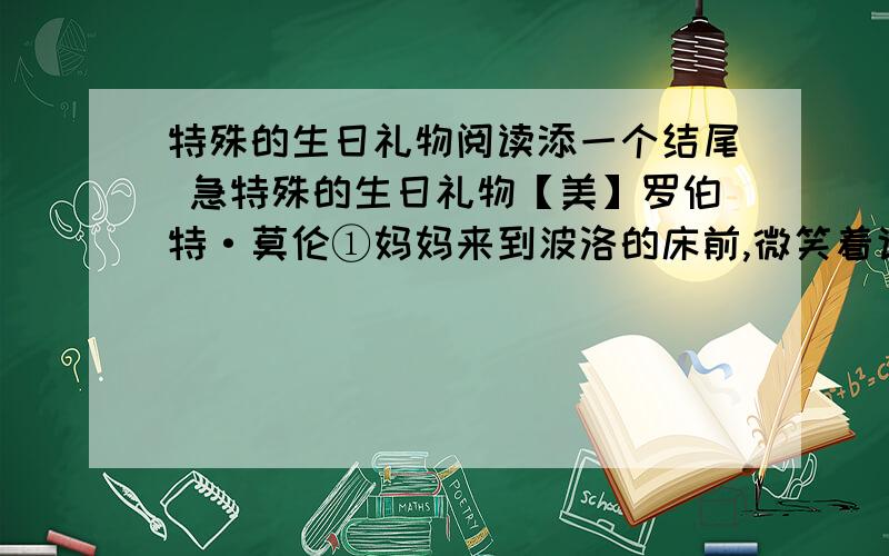 特殊的生日礼物阅读添一个结尾 急特殊的生日礼物【美】罗伯特·莫伦①妈妈来到波洛的床前,微笑着说：“孩子,我想去趟雷利家,去把他们家的收音机借来听听,”波洛下意识地摸了摸睡衣口