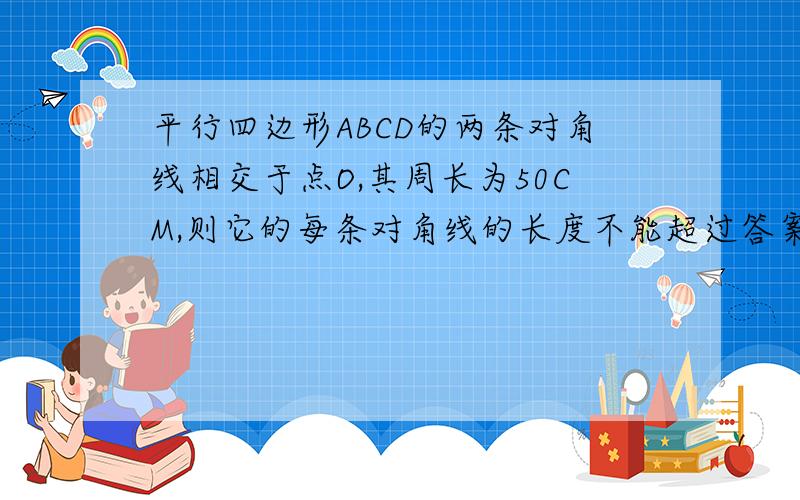 平行四边形ABCD的两条对角线相交于点O,其周长为50CM,则它的每条对角线的长度不能超过答案是25cm,可是三角形的两边之和不应该是要大于第三编的吗?紧急啊@@@@@@@@@!