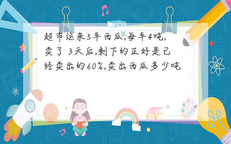 超市运来5车西瓜,每车4吨,卖了 3天后,剩下的正好是已经卖出的60%,卖出西瓜多少吨