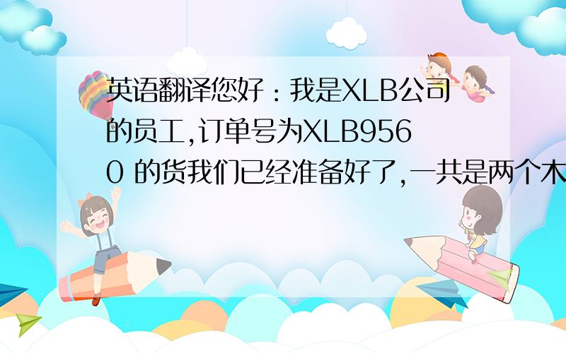 英语翻译您好：我是XLB公司的员工,订单号为XLB9560 的货我们已经准备好了,一共是两个木箱,618/1000/C4和61880MA/C4 的两个型号是装在一起的,它的体积是1300*1300*225.另外两个型号装在一起,体积是830